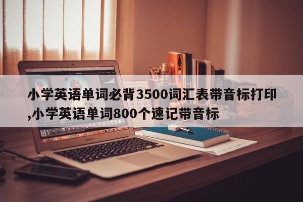 小学英语单词必背3500词汇表带音标打印,小学英语单词800个速记带音标