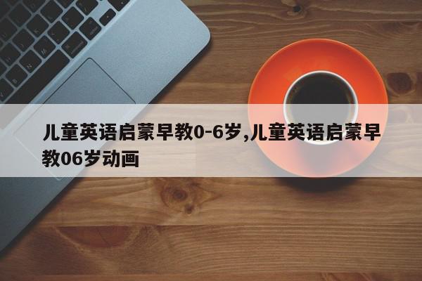 儿童英语启蒙早教0-6岁,儿童英语启蒙早教06岁动画