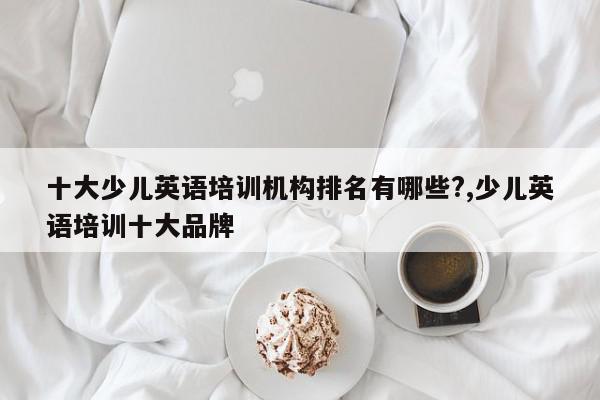 十大少儿英语培训机构排名有哪些?,少儿英语培训十大品牌