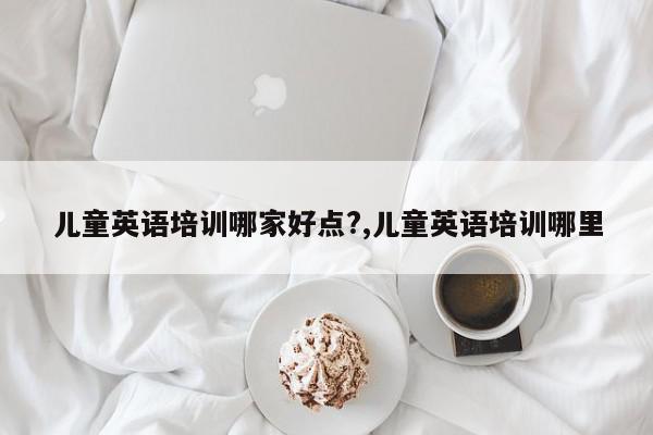 儿童英语培训哪家好点?,儿童英语培训哪里