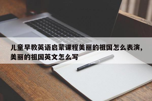 儿童早教英语启蒙课程美丽的祖国怎么表演,美丽的祖国英文怎么写