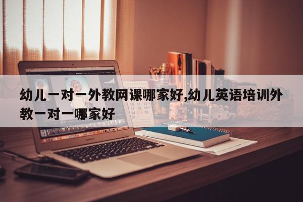 幼儿一对一外教网课哪家好,幼儿英语培训外教一对一哪家好