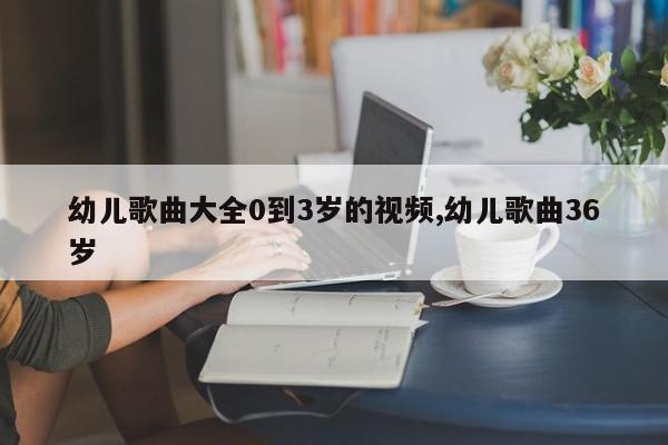 幼儿歌曲大全0到3岁的视频,幼儿歌曲36岁
