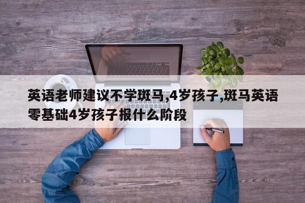英语老师建议不学斑马,4岁孩子,斑马英语零基础4岁孩子报什么阶段
