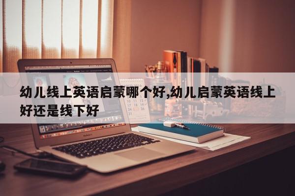 幼儿线上英语启蒙哪个好,幼儿启蒙英语线上好还是线下好