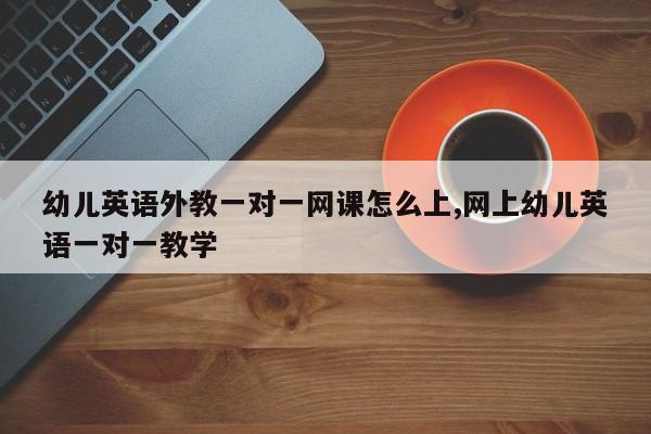 幼儿英语外教一对一网课怎么上,网上幼儿英语一对一教学