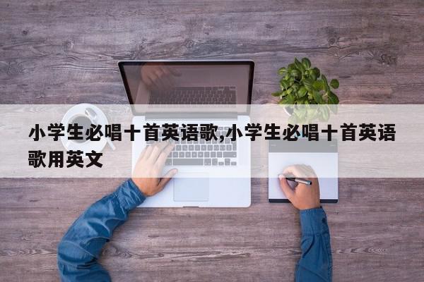 小学生必唱十首英语歌,小学生必唱十首英语歌用英文
