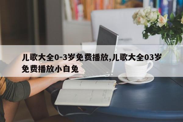儿歌大全0-3岁免费播放,儿歌大全03岁免费播放小白兔