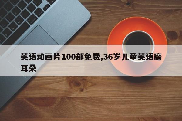 英语动画片100部免费,36岁儿童英语磨耳朵